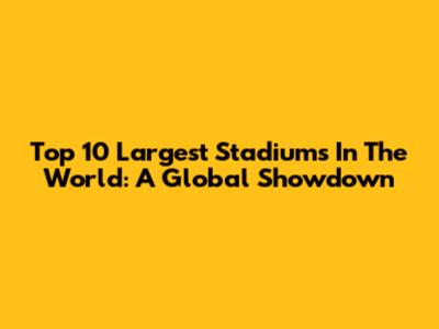 Top 10 Largest Stadiums In The World: A Global Showdown