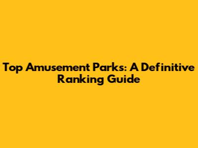 Top Amusement Parks: A Definitive Ranking Guide