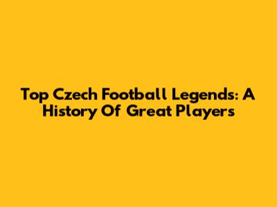 Top Czech Football Legends: A History Of Great Players