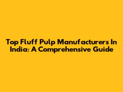 Top Fluff Pulp Manufacturers In India: A Comprehensive Guide