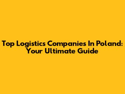 Top Logistics Companies In Poland: Your Ultimate Guide