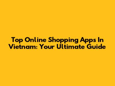 Top Online Shopping Apps In Vietnam: Your Ultimate Guide