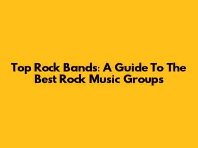 Top Rock Bands: A Guide To The Best Rock Music Groups