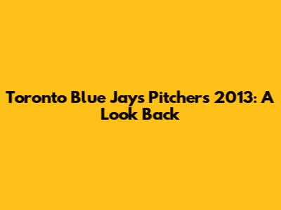 Toronto Blue Jays Pitchers 2013: A Look Back
