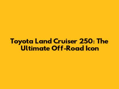 Toyota Land Cruiser 250: The Ultimate Off-Road Icon