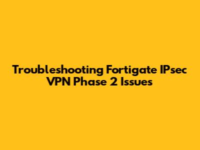 Troubleshooting Fortigate IPsec VPN Phase 2 Issues