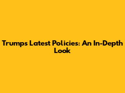 Trump's Latest Policies: An In-Depth Look