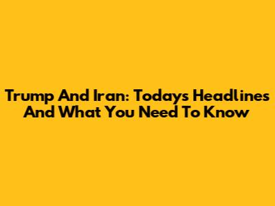 Trump And Iran: Today's Headlines And What You Need To Know