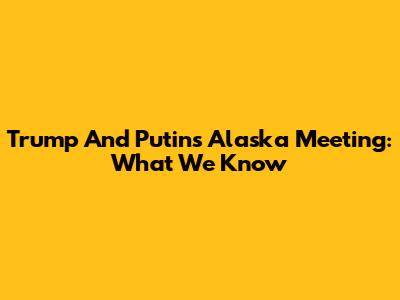 Trump And Putin's Alaska Meeting: What We Know
