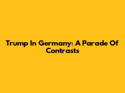 Trump In Germany: A Parade Of Contrasts