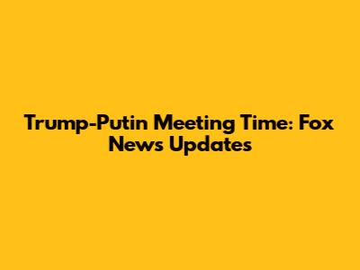 Trump-Putin Meeting Time: Fox News Updates