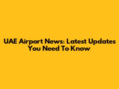 UAE Airport News: Latest Updates You Need To Know