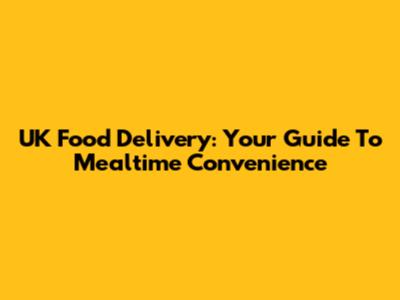 UK Food Delivery: Your Guide To Mealtime Convenience