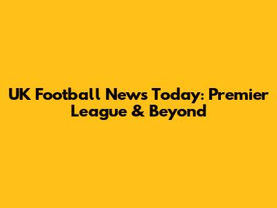 UK Football News Today: Premier League & Beyond
