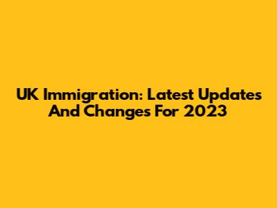 UK Immigration: Latest Updates And Changes For 2023