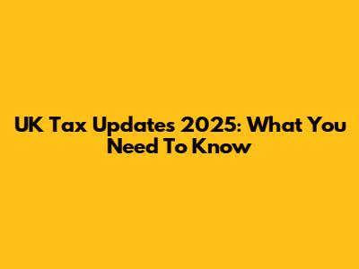 UK Tax Updates 2025: What You Need To Know