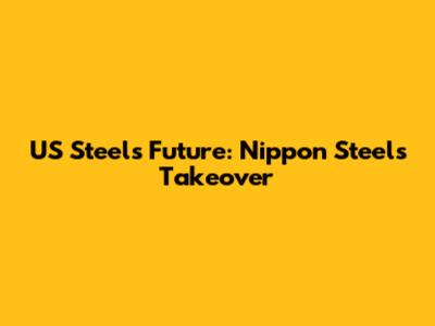 US Steel's Future: Nippon Steel's Takeover