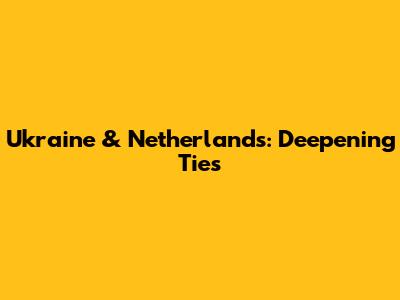 Ukraine & Netherlands: Deepening Ties