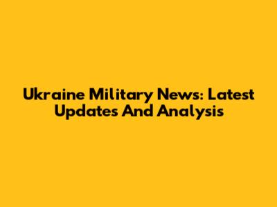 Ukraine Military News: Latest Updates And Analysis