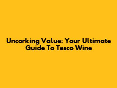 Uncorking Value: Your Ultimate Guide To Tesco Wine