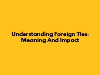 Understanding Foreign Ties: Meaning And Impact