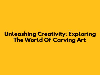 Unleashing Creativity: Exploring The World Of Carving Art