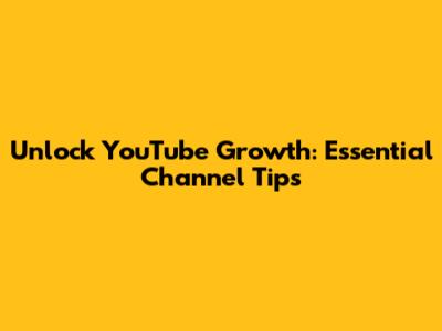 Unlock YouTube Growth: Essential Channel Tips