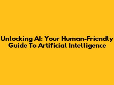 Unlocking AI: Your Human-Friendly Guide To Artificial Intelligence