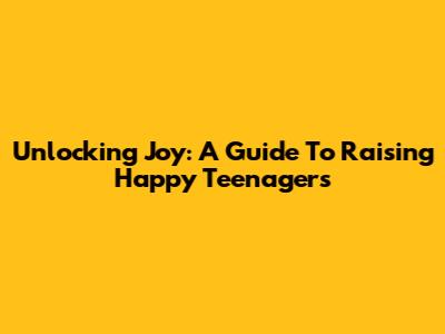 Unlocking Joy: A Guide To Raising Happy Teenagers