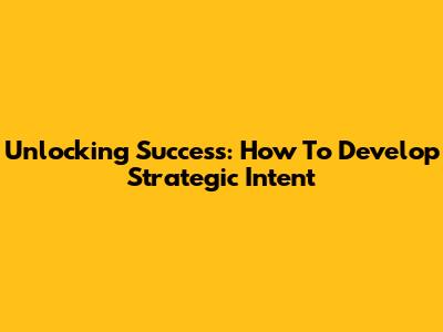 Unlocking Success: How To Develop Strategic Intent