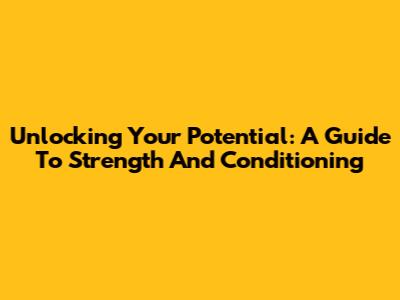 Unlocking Your Potential: A Guide To Strength And Conditioning