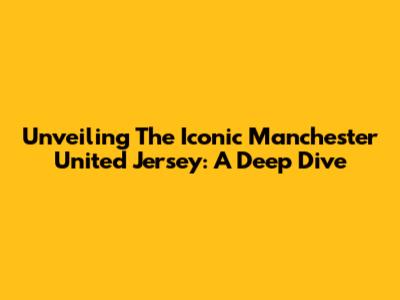 Unveiling The Iconic Manchester United Jersey: A Deep Dive