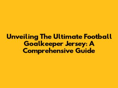 Unveiling The Ultimate Football Goalkeeper Jersey: A Comprehensive Guide