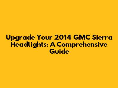 Upgrade Your 2014 GMC Sierra Headlights: A Comprehensive Guide