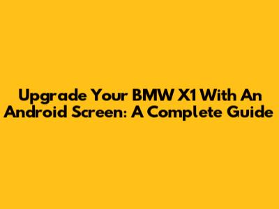 Upgrade Your BMW X1 With An Android Screen: A Complete Guide