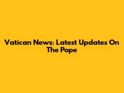Vatican News: Latest Updates On The Pope
