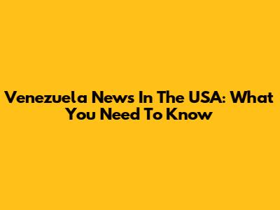 Venezuela News In The USA: What You Need To Know