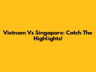 Vietnam Vs Singapore: Catch The Highlights!