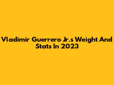 Vladimir Guerrero Jr.'s Weight And Stats In 2023