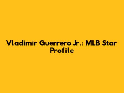 Vladimir Guerrero Jr.: MLB Star Profile