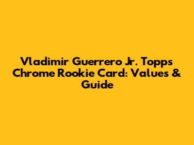 Vladimir Guerrero Jr. Topps Chrome Rookie Card: Values & Guide
