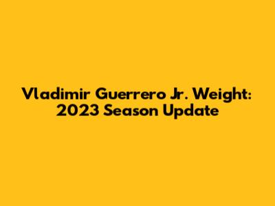 Vladimir Guerrero Jr. Weight: 2023 Season Update