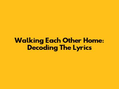 Walking Each Other Home: Decoding The Lyrics