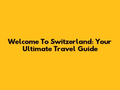 Welcome To Switzerland: Your Ultimate Travel Guide