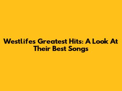 Westlife's Greatest Hits: A Look At Their Best Songs