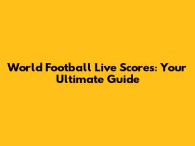 World Football Live Scores: Your Ultimate Guide