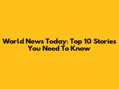 World News Today: Top 10 Stories You Need To Know