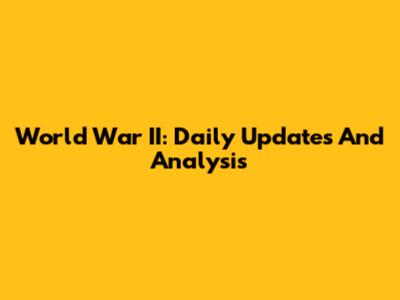World War II: Daily Updates And Analysis