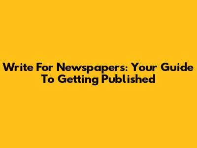 Write For Newspapers: Your Guide To Getting Published
