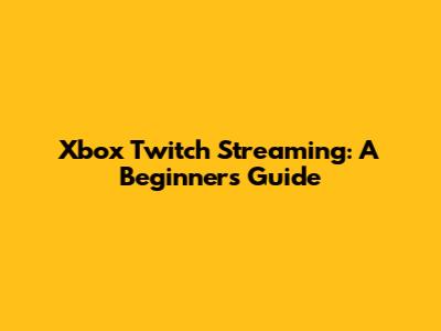 Xbox Twitch Streaming: A Beginner's Guide